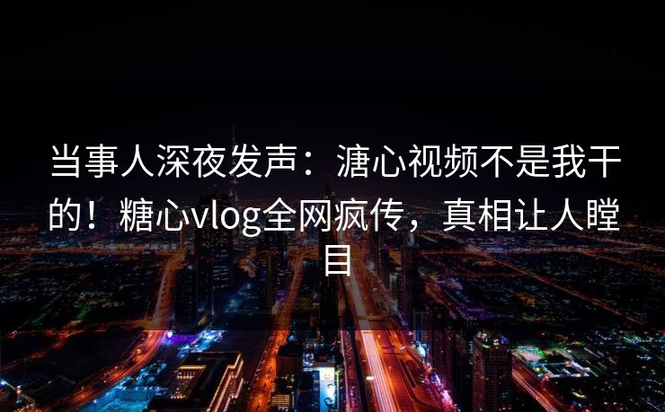 当事人深夜发声：溏心视频不是我干的！糖心vlog全网疯传，真相让人瞠目