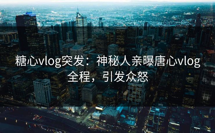 糖心vlog突发：神秘人亲曝唐心vlog全程，引发众怒