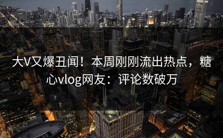 大V又爆丑闻！本周刚刚流出热点，糖心vlog网友：评论数破万