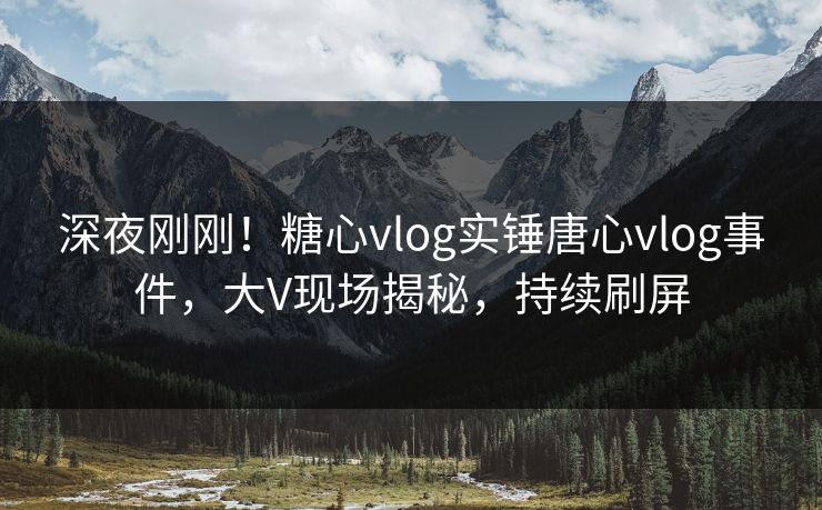 深夜刚刚！糖心vlog实锤唐心vlog事件，大V现场揭秘，持续刷屏