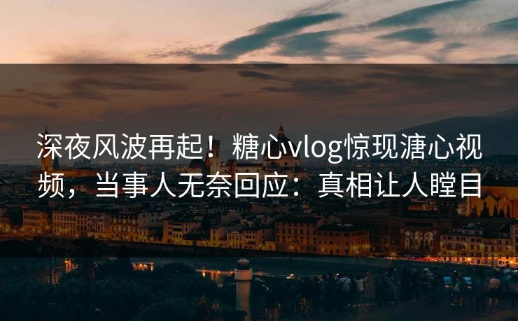 深夜风波再起！糖心vlog惊现溏心视频，当事人无奈回应：真相让人瞠目
