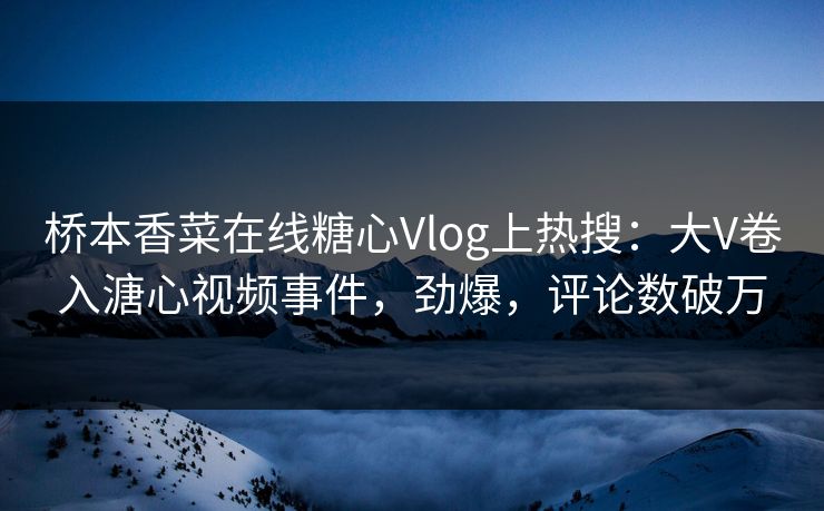 桥本香菜在线糖心Vlog上热搜：大V卷入溏心视频事件，劲爆，评论数破万
