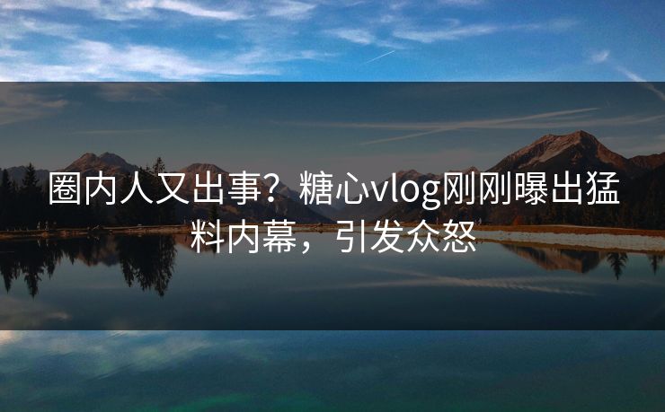 圈内人又出事？糖心vlog刚刚曝出猛料内幕，引发众怒