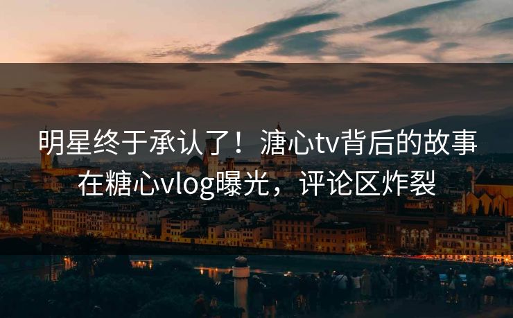 明星终于承认了！溏心tv背后的故事在糖心vlog曝光，评论区炸裂