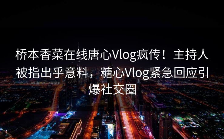 桥本香菜在线唐心Vlog疯传！主持人被指出乎意料，糖心Vlog紧急回应引爆社交圈