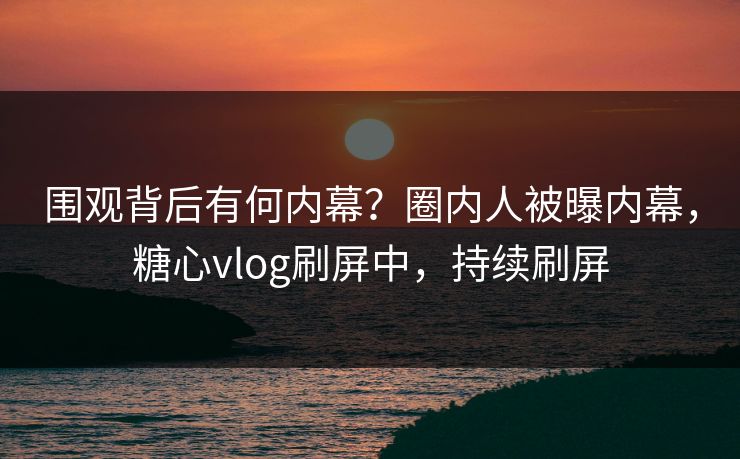 围观背后有何内幕？圈内人被曝内幕，糖心vlog刷屏中，持续刷屏