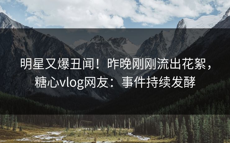 明星又爆丑闻！昨晚刚刚流出花絮，糖心vlog网友：事件持续发酵