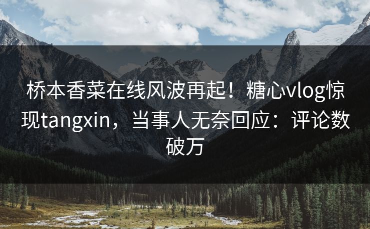 桥本香菜在线风波再起！糖心vlog惊现tangxin，当事人无奈回应：评论数破万