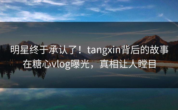 明星终于承认了！tangxin背后的故事在糖心vlog曝光，真相让人瞠目