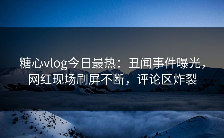 糖心vlog今日最热：丑闻事件曝光，网红现场刷屏不断，评论区炸裂