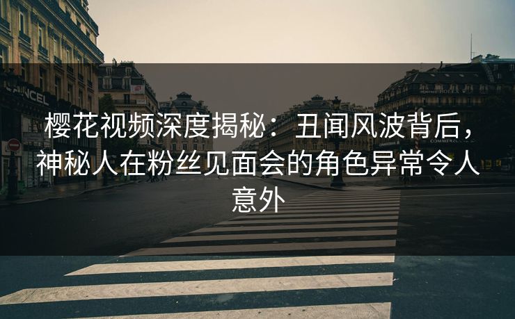 樱花视频深度揭秘：丑闻风波背后，神秘人在粉丝见面会的角色异常令人意外