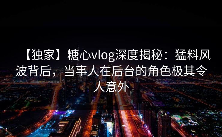 【独家】糖心vlog深度揭秘：猛料风波背后，当事人在后台的角色极其令人意外