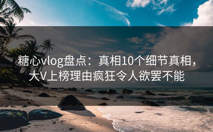 糖心vlog盘点：真相10个细节真相，大V上榜理由疯狂令人欲罢不能