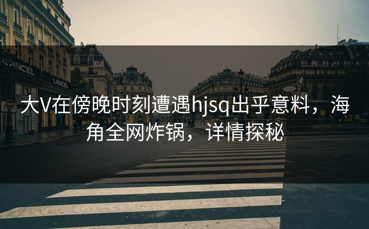 大V在傍晚时刻遭遇hjsq出乎意料，海角全网炸锅，详情探秘