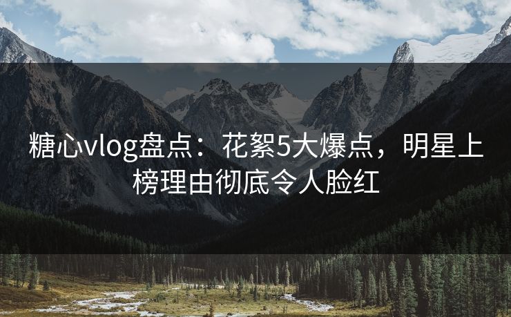 糖心vlog盘点：花絮5大爆点，明星上榜理由彻底令人脸红