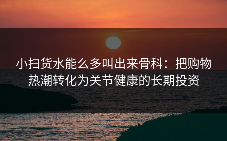 小扫货水能么多叫出来骨科：把购物热潮转化为关节健康的长期投资