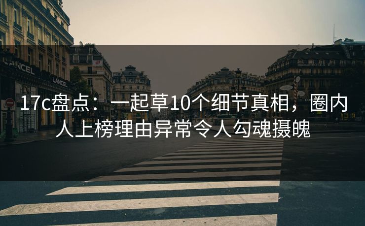 17c盘点：一起草10个细节真相，圈内人上榜理由异常令人勾魂摄魄
