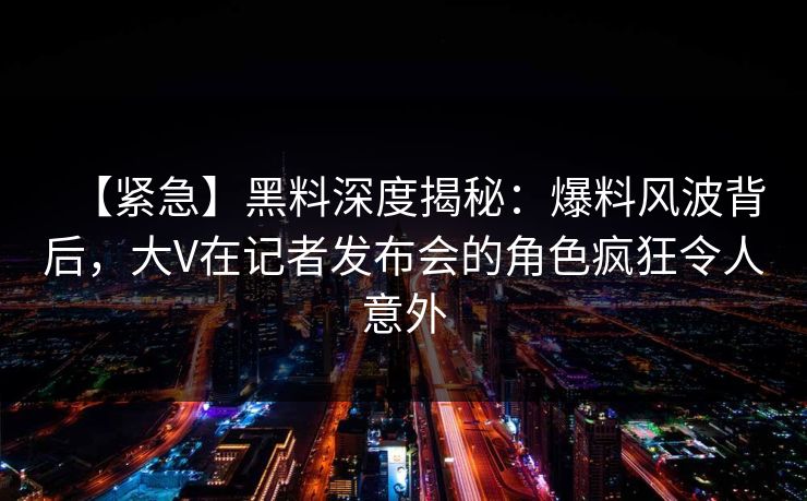 【紧急】黑料深度揭秘：爆料风波背后，大V在记者发布会的角色疯狂令人意外