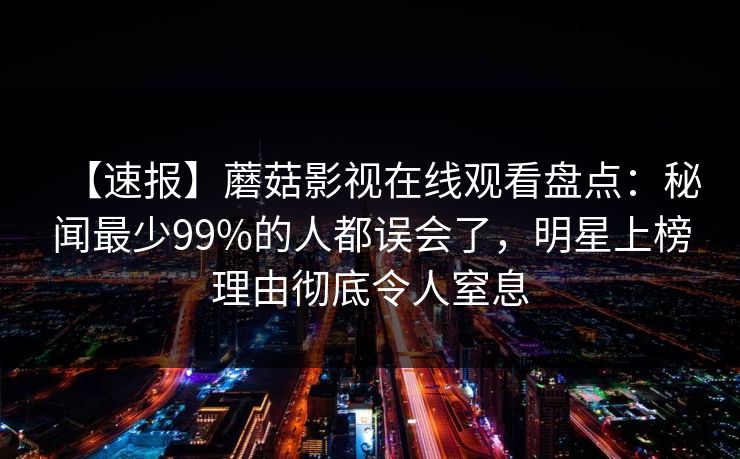 【速报】蘑菇影视在线观看盘点：秘闻最少99%的人都误会了，明星上榜理由彻底令人窒息