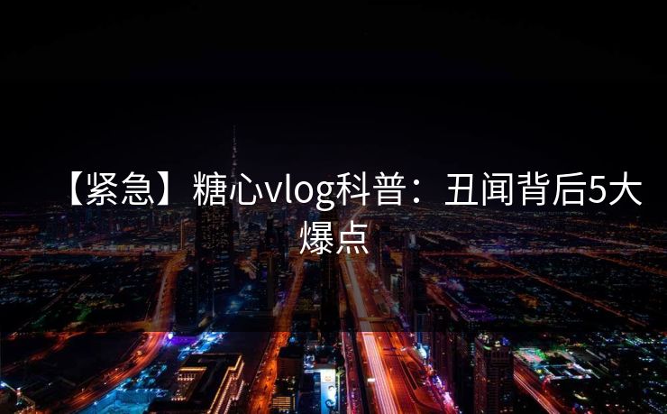 【紧急】糖心vlog科普：丑闻背后5大爆点