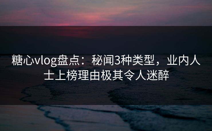 糖心vlog盘点：秘闻3种类型，业内人士上榜理由极其令人迷醉