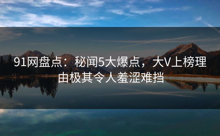 91网盘点：秘闻5大爆点，大V上榜理由极其令人羞涩难挡