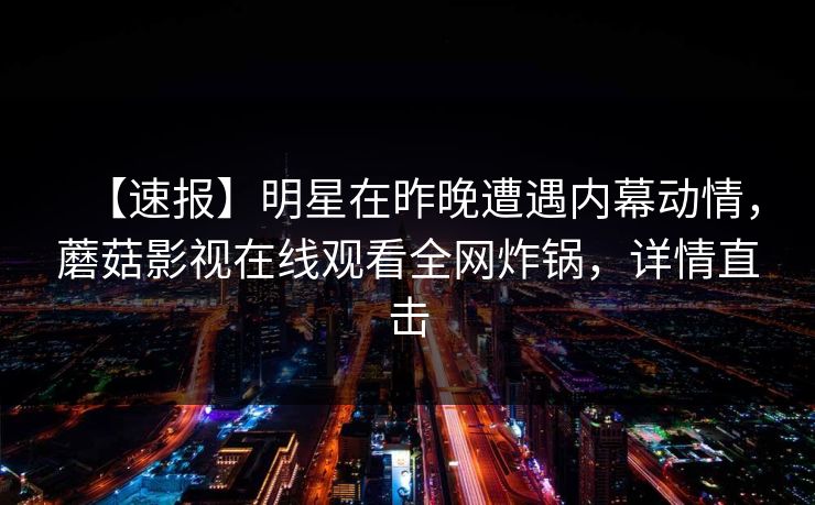 【速报】明星在昨晚遭遇内幕动情，蘑菇影视在线观看全网炸锅，详情直击