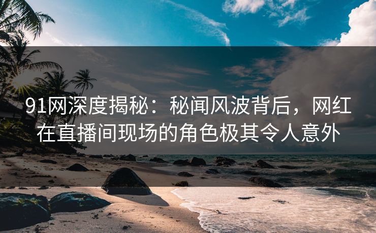 91网深度揭秘:秘闻风波背后,网红在直播间现场的角色极其令人意外 91网深度揭秘:秘闻风波背后,网红在直播间现场的角色极其令人意外