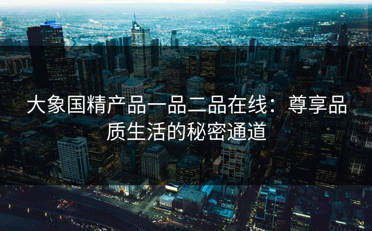 大象国精产品一品二品在线:尊享品质生活的秘密通道 大象国精产品一品二品在线:尊享品质生活的秘密通道