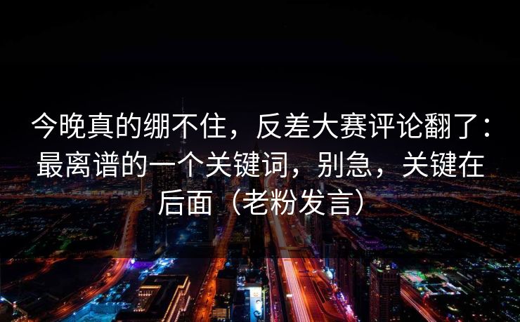 今晚真的绷不住，反差大赛评论翻了：最离谱的一个关键词，别急，关键在后面（老粉发言）