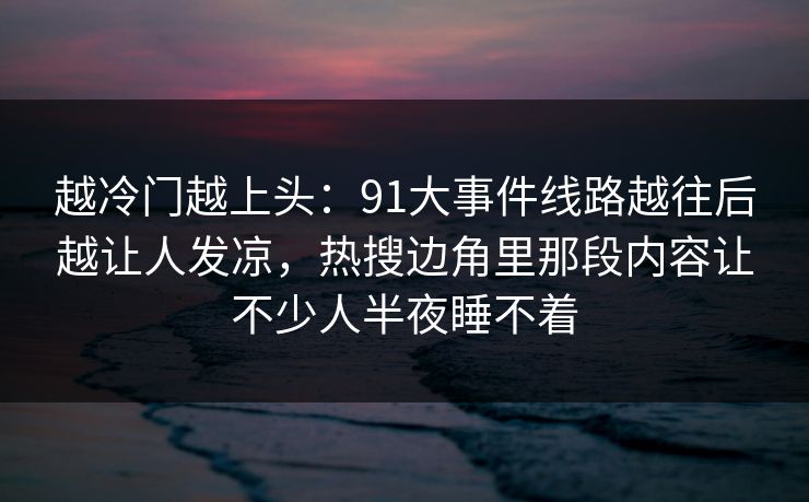 越冷门越上头:91大事件线路越往后越让人发凉,热搜边角里那段内容让不少人半夜睡不着 越冷门越上头:91大事件线路越往后越让人发凉,热搜边角里那段内容让不少人半夜睡不着